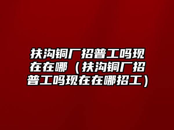 扶溝銅廠招普工嗎現(xiàn)在在哪（扶溝銅廠招普工嗎現(xiàn)在在哪招工）