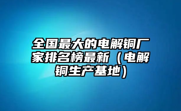 全國最大的電解銅廠家排名榜最新（電解銅生產基地）