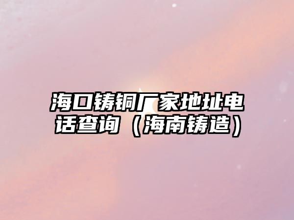 ?？阼T銅廠家地址電話查詢（海南鑄造）