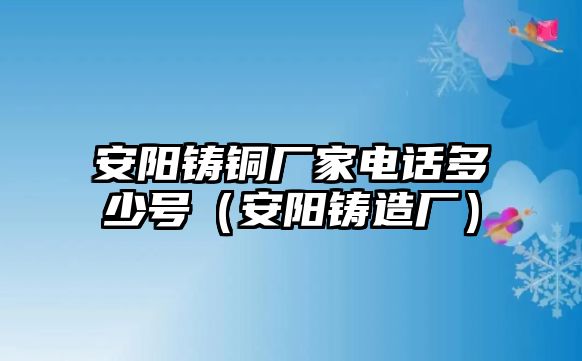 安陽鑄銅廠家電話多少號（安陽鑄造廠）