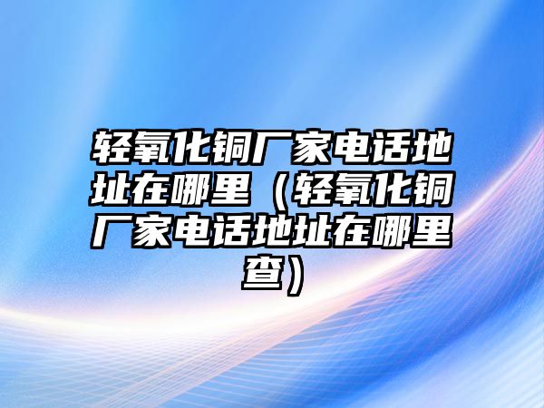 輕氧化銅廠家電話地址在哪里（輕氧化銅廠家電話地址在哪里查）