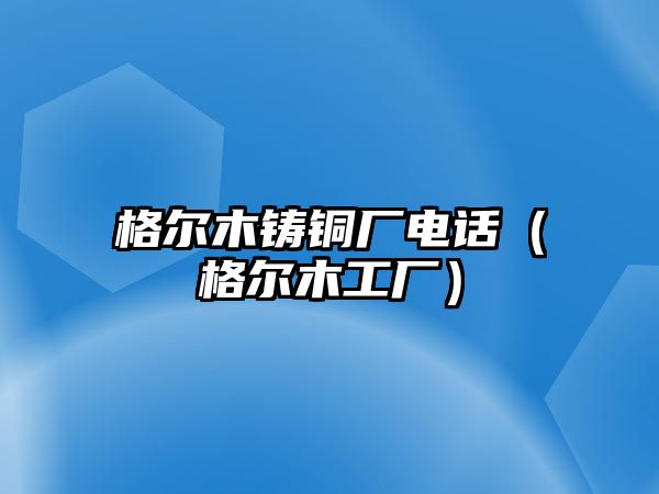 格爾木鑄銅廠電話（格爾木工廠）