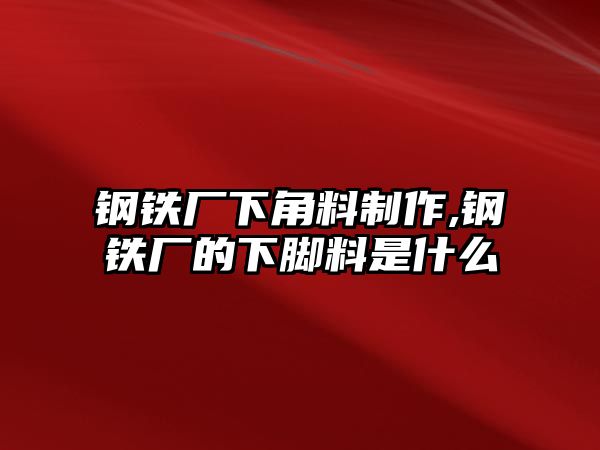 鋼鐵廠下角料制作,鋼鐵廠的下腳料是什么