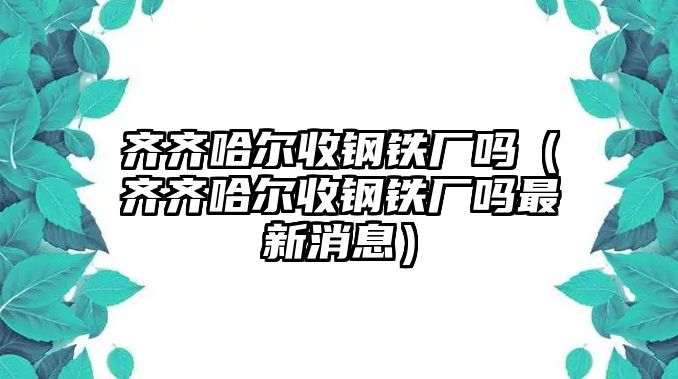 齊齊哈爾收鋼鐵廠嗎（齊齊哈爾收鋼鐵廠嗎最新消息）