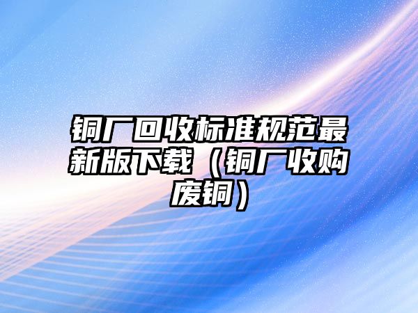 銅廠回收標(biāo)準(zhǔn)規(guī)范最新版下載（銅廠收購(gòu)廢銅）