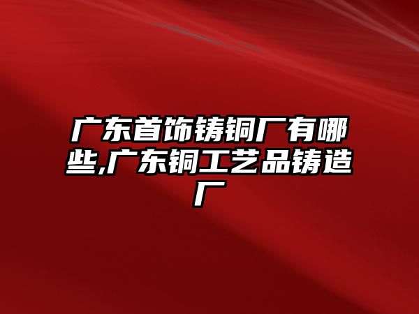 廣東首飾鑄銅廠有哪些,廣東銅工藝品鑄造廠