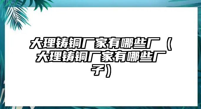 大理鑄銅廠家有哪些廠（大理鑄銅廠家有哪些廠子）