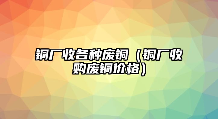 銅廠收各種廢銅（銅廠收購(gòu)廢銅價(jià)格）