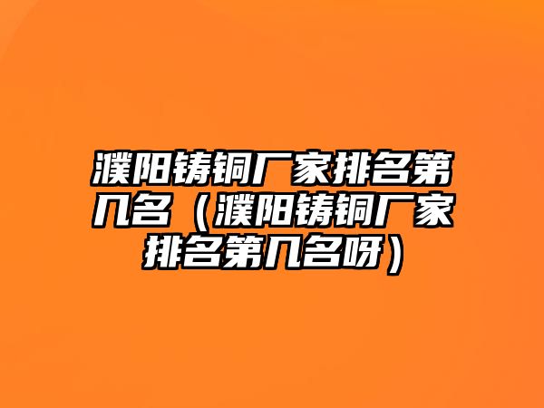 濮陽鑄銅廠家排名第幾名（濮陽鑄銅廠家排名第幾名呀）