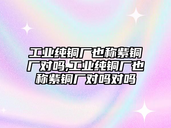 工業(yè)純銅廠也稱紫銅廠對嗎,工業(yè)純銅廠也稱紫銅廠對嗎對嗎