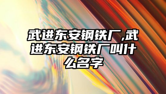 武進東安鋼鐵廠,武進東安鋼鐵廠叫什么名字