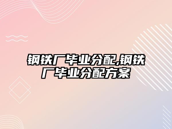 鋼鐵廠畢業(yè)分配,鋼鐵廠畢業(yè)分配方案