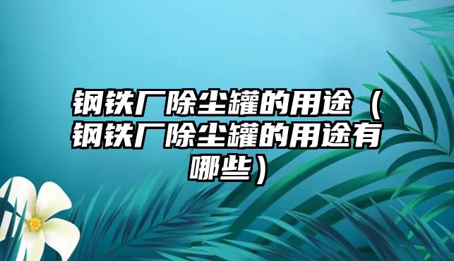 鋼鐵廠除塵罐的用途（鋼鐵廠除塵罐的用途有哪些）