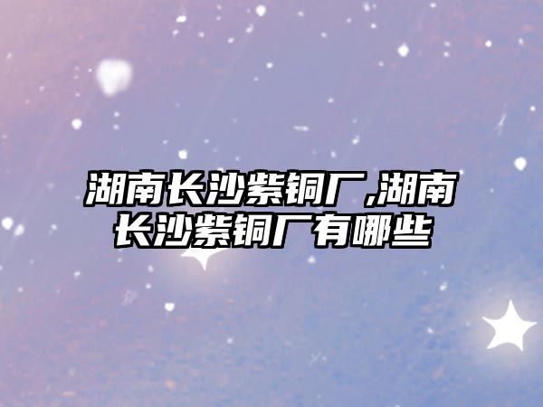 湖南長(zhǎng)沙紫銅廠,湖南長(zhǎng)沙紫銅廠有哪些