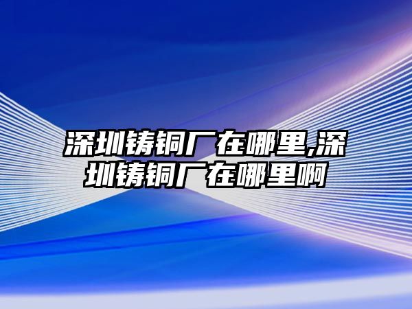 深圳鑄銅廠在哪里,深圳鑄銅廠在哪里啊