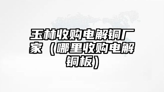 玉林收購(gòu)電解銅廠家（哪里收購(gòu)電解銅板）