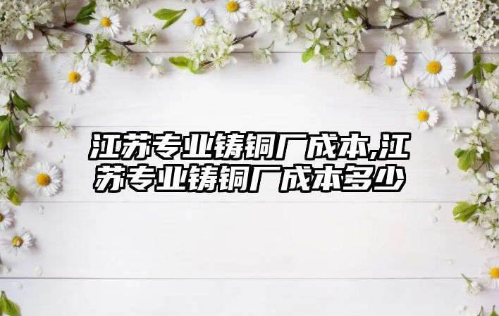 江蘇專業(yè)鑄銅廠成本,江蘇專業(yè)鑄銅廠成本多少