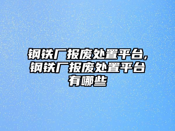 鋼鐵廠報(bào)廢處置平臺(tái),鋼鐵廠報(bào)廢處置平臺(tái)有哪些