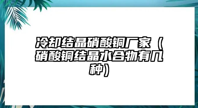 冷卻結(jié)晶硝酸銅廠(chǎng)家（硝酸銅結(jié)晶水合物有幾種）