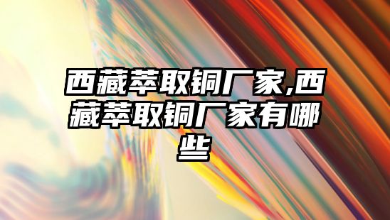 西藏萃取銅廠家,西藏萃取銅廠家有哪些