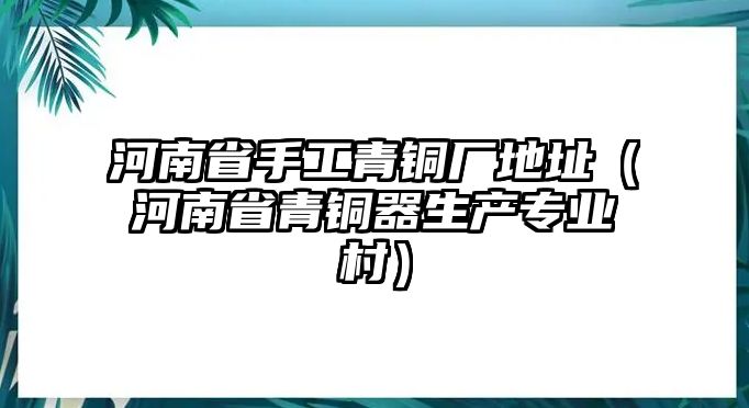 河南省手工青銅廠地址（河南省青銅器生產(chǎn)專業(yè)村）