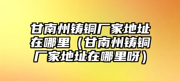 甘南州鑄銅廠家地址在哪里（甘南州鑄銅廠家地址在哪里呀）