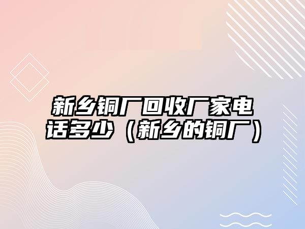 新鄉(xiāng)銅廠回收廠家電話多少（新鄉(xiāng)的銅廠）