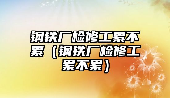 鋼鐵廠檢修工累不累（鋼鐵廠檢修工累不累）