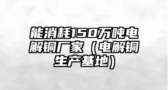 能消耗150萬噸電解銅廠家（電解銅生產(chǎn)基地）