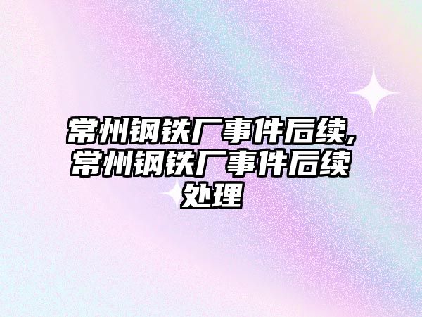 常州鋼鐵廠事件后續(xù),常州鋼鐵廠事件后續(xù)處理