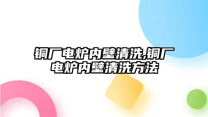 銅廠電爐內(nèi)壁清洗,銅廠電爐內(nèi)壁清洗方法