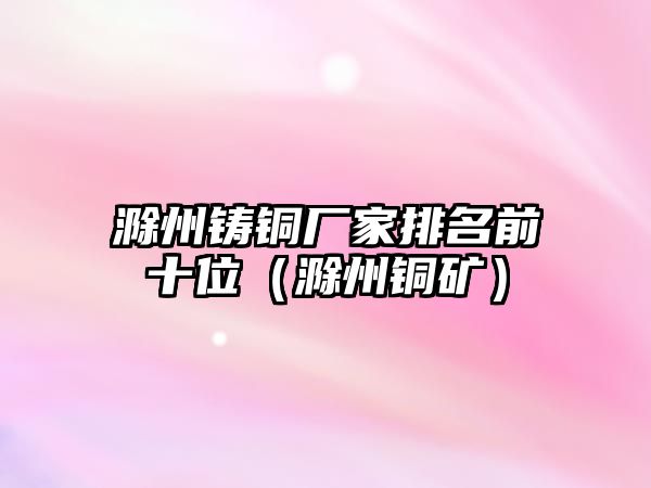 滁州鑄銅廠家排名前十位（滁州銅礦）