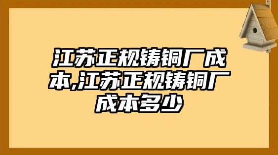 江蘇正規(guī)鑄銅廠成本,江蘇正規(guī)鑄銅廠成本多少