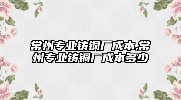 常州專業(yè)鑄銅廠成本,常州專業(yè)鑄銅廠成本多少