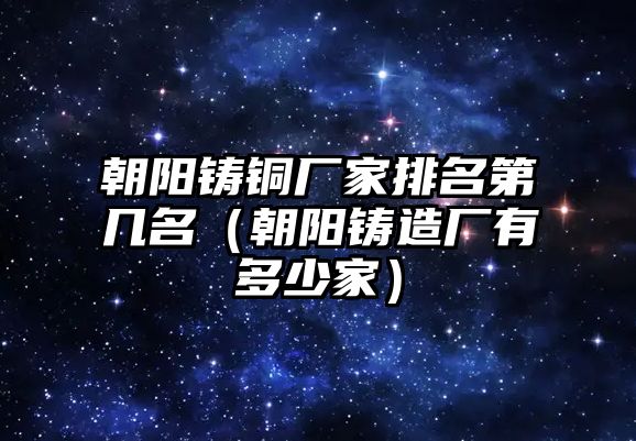 朝陽鑄銅廠家排名第幾名（朝陽鑄造廠有多少家）