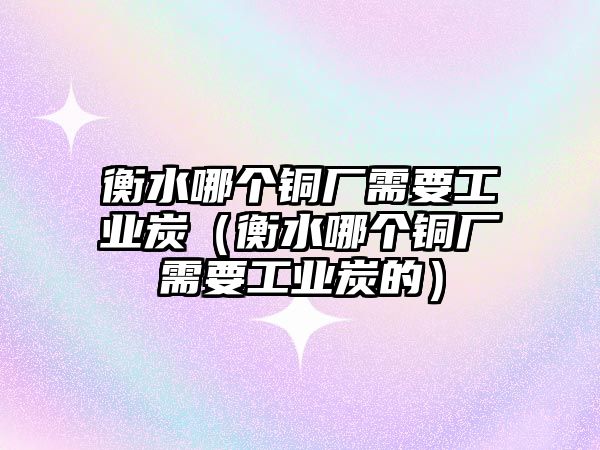 衡水哪個(gè)銅廠需要工業(yè)炭（衡水哪個(gè)銅廠需要工業(yè)炭的）