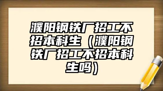 濮陽鋼鐵廠招工不招本科生（濮陽鋼鐵廠招工不招本科生嗎）