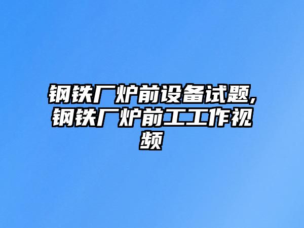 鋼鐵廠爐前設(shè)備試題,鋼鐵廠爐前工工作視頻