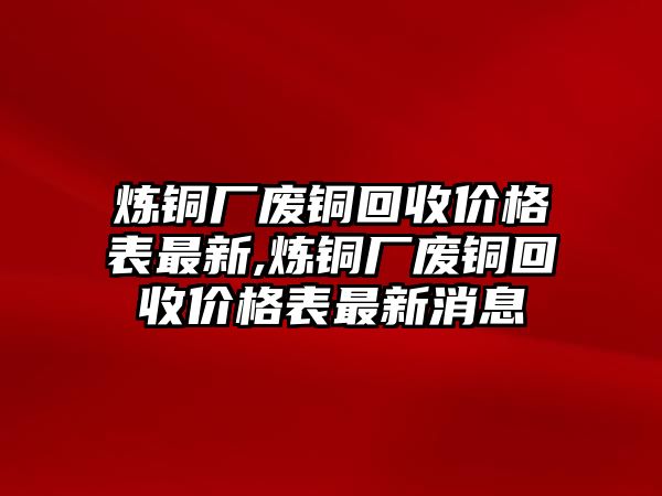 煉銅廠廢銅回收價格表最新,煉銅廠廢銅回收價格表最新消息