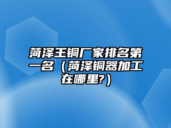 菏澤王銅廠家排名第一名（菏澤銅器加工在哪里?）