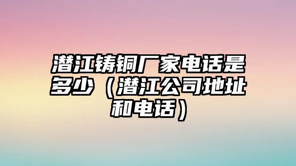 潛江鑄銅廠家電話是多少（潛江公司地址和電話）