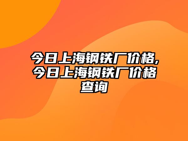 今日上海鋼鐵廠價(jià)格,今日上海鋼鐵廠價(jià)格查詢