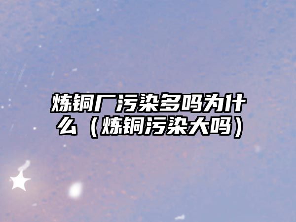 煉銅廠污染多嗎為什么（煉銅污染大嗎）