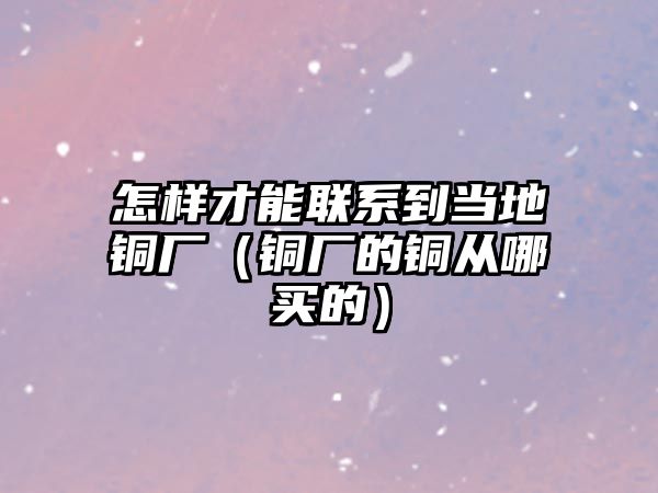 怎樣才能聯(lián)系到當?shù)劂~廠（銅廠的銅從哪買的）