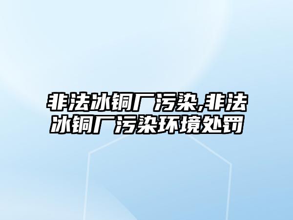 非法冰銅廠污染,非法冰銅廠污染環(huán)境處罰