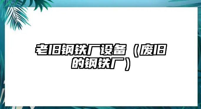 老舊鋼鐵廠設(shè)備（廢舊的鋼鐵廠）