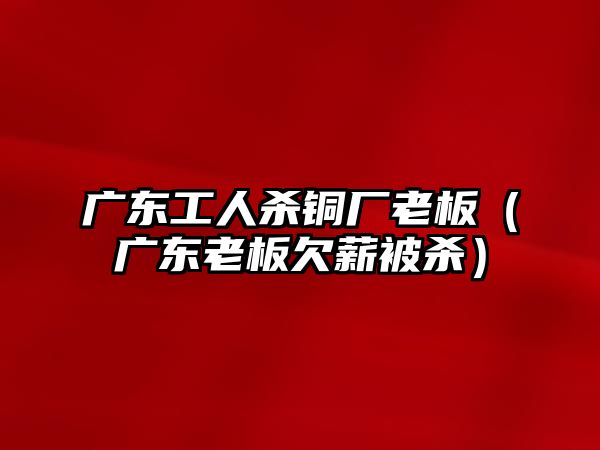 廣東工人殺銅廠老板（廣東老板欠薪被殺）