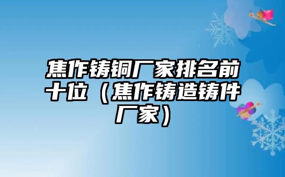 焦作鑄銅廠家排名前十位（焦作鑄造鑄件廠家）