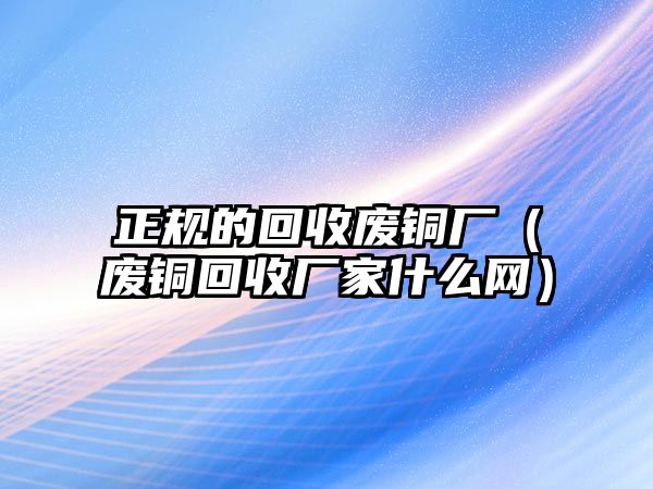 正規(guī)的回收廢銅廠（廢銅回收廠家什么網(wǎng)）