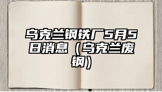 烏克蘭鋼鐵廠5月5日消息（烏克蘭廢鋼）